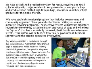We have established a replicable system for reuse, recycling and retail
collaboration with major retailers in Kenya to collect clean plastic bags
and produce hand crafted high fashion bags, accessories and household
products for the global market.

 We have establish a national program that includes government and
community organized cleanups and collection activities, reuse and
incentive recycling programs. The incentive system will provide monetary
rewards for community based collection and reuse of bags and will mirror
the “system” that has successfully removed plastic bottle waste from our
streets. This system will be funded by retailers, government, business
sponsors and the income generated by recycling.
Our value proposition is established through
our exclusive line of high fashion hand crafted
bags & accessories made with eco- friendly
materials & processes that provide long-term
employment for hundreds of poor woman. Our
customers appreciate the sum of values that
our product & compelling story offers. We can
currently produce one thousand bags each
month from the two tons of plastic waste
removed from the environment.
 