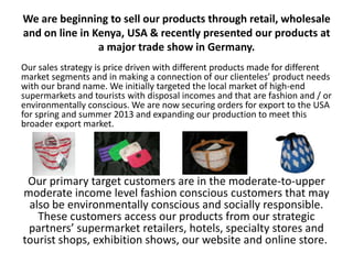 We are beginning to sell our products through retail, wholesale
and on line in Kenya, USA & recently presented our products at
                a major trade show in Germany.
Our sales strategy is price driven with different products made for different
market segments and in making a connection of our clienteles’ product needs
with our brand name. We initially targeted the local market of high-end
supermarkets and tourists with disposal incomes and that are fashion and / or
environmentally conscious. We are now securing orders for export to the USA
for spring and summer 2013 and expanding our production to meet this
broader export market.




 Our primary target customers are in the moderate-to-upper
moderate income level fashion conscious customers that may
 also be environmentally conscious and socially responsible.
   These customers access our products from our strategic
 partners’ supermarket retailers, hotels, specialty stores and
tourist shops, exhibition shows, our website and online store.
 
