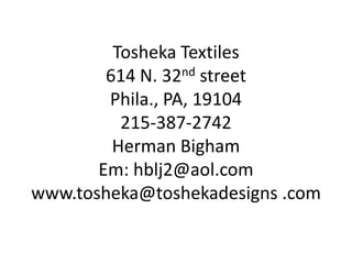 Tosheka Textiles
        614 N. 32nd street
        Phila., PA, 19104
          215-387-2742
         Herman Bigham
       Em: hblj2@aol.com
www.tosheka@toshekadesigns .com
 