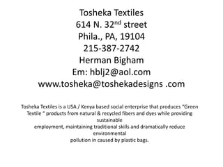 Tosheka Textiles
               614 N. 32nd street
               Phila., PA, 19104
                 215-387-2742
                Herman Bigham
              Em: hblj2@aol.com
       www.tosheka@toshekadesigns .com

Tosheka Textiles is a USA / Kenya based social enterprise that produces “Green
  Textile “ products from natural & recycled fibers and dyes while providing
                                    sustainable
     employment, maintaining traditional skills and dramatically reduce
                                  environmental
                       pollution in caused by plastic bags.
 