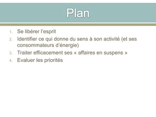 1. Se libérer l’esprit
2. Identifier ce qui donne du sens à son activité (et ses
consommateurs d’énergie)
3. Traiter efficacement ses « affaires en suspens »
4. Evaluer les priorités
 