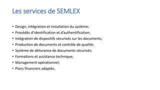 Les services de SEMLEX
• Design, intégration et installation du système;
• Procédés d’identification et d’authentification;
• Intégration de dispositifs sécurisés sur les documents;
• Production de documents et contrôle de qualité;
• Système de délivrance de documents sécurisés;
• Formations et assistance technique;
• Management opérationnel;
• Plans financiers adaptés.
 