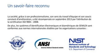 Un savoir-faire reconnu
La société, grâce à son professionnalisme, son sens du travail d’équipe et son soucis
constant d’amélioration, a été récompensée en septembre 2013 par l’attribution de
la certification ISO 9001 : 2008.
De plus, les systèmes d’identification électroniques et biométriques de SEMLEX sont
conformes aux normes internationales établies par les organisations suivantes :
 