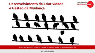 Desenvolvimento da Criatividade 
e Gestão da Mudança 
Curso de Gestão da Inovação e Inovação Social – Braga, 20 de Novembro 2014 
Por Edite Amorim 
 