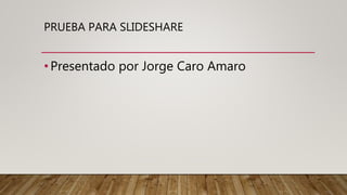 PRUEBA PARA SLIDESHARE
•Presentado por Jorge Caro Amaro
 