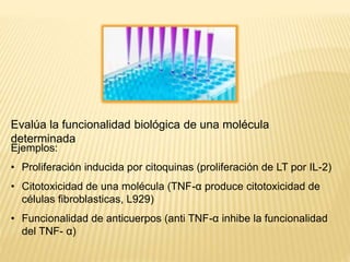 BIOENSAY
O
Evalúa la funcionalidad biológica de una molécula
determinada
Ejemplos:
• Proliferación inducida por citoquinas (proliferación de LT por IL-2)
• Citotoxicidad de una molécula (TNF-α produce citotoxicidad de
células fibroblasticas, L929)
• Funcionalidad de anticuerpos (anti TNF-α inhibe la funcionalidad
del TNF- α)
 