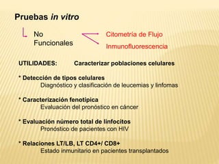 Pruebas in vitro
No
Funcionales
Citometría de Flujo
Inmunofluorescencia
UTILIDADES: Caracterizar poblaciones celulares
* Detección de tipos celulares
Diagnóstico y clasificación de leucemias y linfomas
* Caracterización fenotípica
Evaluación del pronóstico en cáncer
* Evaluación número total de linfocitos
Pronóstico de pacientes con HIV
* Relaciones LT/LB, LT CD4+/ CD8+
Estado inmunitario en pacientes transplantados
 
