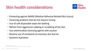 © 2019 Medline Industries, Inc.
• Protecting against MARSI (Medical Adhesive Related Skin Injury)
• Cleansing products that do not require rinsing
• Use of soft disposable wipes for bathing
• Refrain from aggressive rubbing or scrubbing of the skin
• Use antimicrobial cleansing agents with caution
• Routine use of emollients to maintain skin barrier
• Systemic hydration
Skin health considerations
Skin and the Aging Process10
References: WOCN Core Curriculum
U.S. Census Bureau, An Aging Nation: The Older Population in the United States. May 2014
 