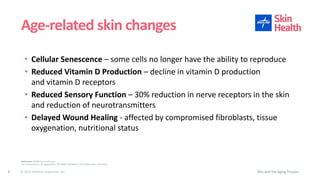 © 2019 Medline Industries, Inc.
• Cellular Senescence – some cells no longer have the ability to reproduce
• Reduced Vitamin D Production – decline in vitamin D production
and vitamin D receptors
• Reduced Sensory Function – 30% reduction in nerve receptors in the skin
and reduction of neurotransmitters
• Delayed Wound Healing - affected by compromised fibroblasts, tissue
oxygenation, nutritional status
Age-related skin changes
Skin and the Aging Process4
References: WOCN Core Curriculum
U.S. Census Bureau, An Aging Nation: The Older Population in the United States. May 2014
 
