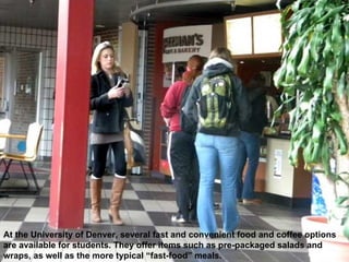 At the University of Denver, several fast and convenient food and coffee options are available for students. They offer items such as pre-packaged salads and wraps, as well as the more typical “fast-food” meals. 