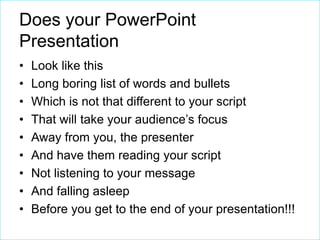 Does your PowerPoint
Presentation
•
•
•
•
•
•
•
•
•

Look like this
Long boring list of words and bullets
Which is not that different to your script
That will take your audience’s focus
Away from you, the presenter
And have them reading your script
Not listening to your message
And falling asleep
Before you get to the end of your presentation!!!

 