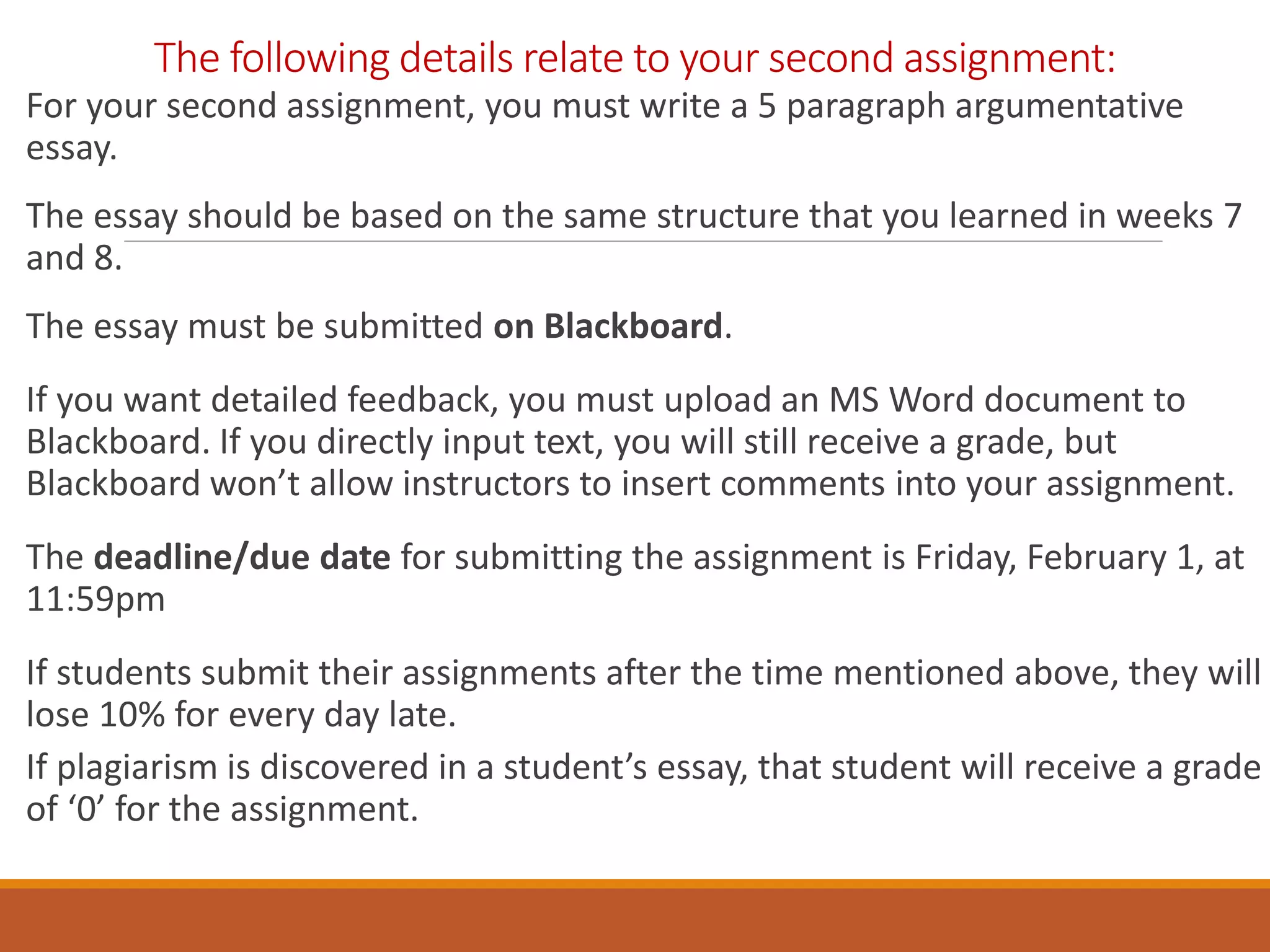 The following details relate to your second assignment:
For your second assignment, you must write a 5 paragraph argumentative
essay.
The essay should be based on the same structure that you learned in weeks 7
and 8.
The essay must be submitted on Blackboard.
If you want detailed feedback, you must upload an MS Word document to
Blackboard. If you directly input text, you will still receive a grade, but
Blackboard won’t allow instructors to insert comments into your assignment.
The deadline/due date for submitting the assignment is Friday, February 1, at
11:59pm
If students submit their assignments after the time mentioned above, they will
lose 10% for every day late.
If plagiarism is discovered in a student’s essay, that student will receive a grade
of ‘0’ for the assignment.
 