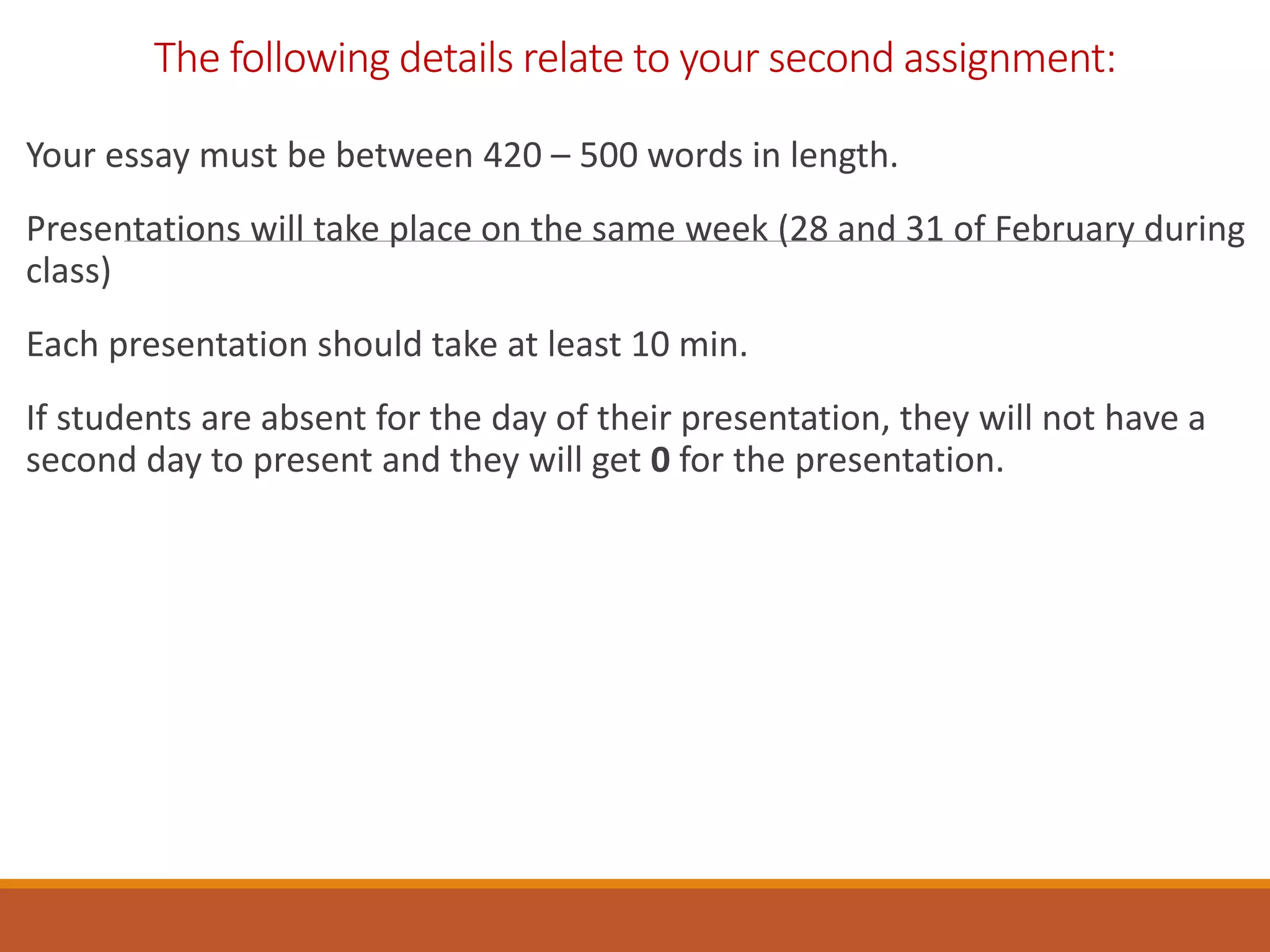 The following details relate to your second assignment:
Your essay must be between 420 – 500 words in length.
Presentations will take place on the same week (28 and 31 of February during
class)
Each presentation should take at least 10 min.
If students are absent for the day of their presentation, they will not have a
second day to present and they will get 0 for the presentation.
 