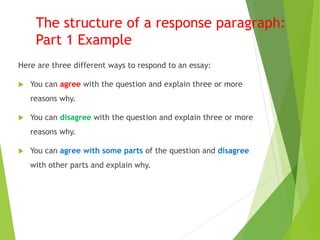 The structure of a response paragraph:
Part 1 Example
Here are three different ways to respond to an essay:
 You can agree with the question and explain three or more
reasons why.
 You can disagree with the question and explain three or more
reasons why.
 You can agree with some parts of the question and disagree
with other parts and explain why.
 