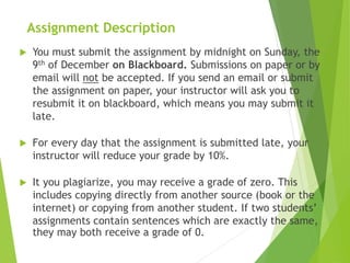 Assignment Description
 You must submit the assignment by midnight on Sunday, the
9th of December on Blackboard. Submissions on paper or by
email will not be accepted. If you send an email or submit
the assignment on paper, your instructor will ask you to
resubmit it on blackboard, which means you may submit it
late.
 For every day that the assignment is submitted late, your
instructor will reduce your grade by 10%.
 It you plagiarize, you may receive a grade of zero. This
includes copying directly from another source (book or the
internet) or copying from another student. If two students’
assignments contain sentences which are exactly the same,
they may both receive a grade of 0.
 