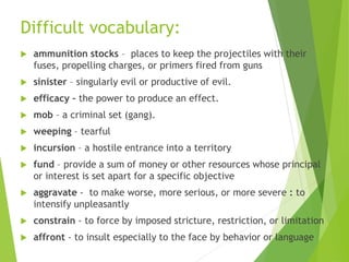 Difficult vocabulary:
 ammunition stocks – places to keep the projectiles with their
fuses, propelling charges, or primers fired from guns
 sinister – singularly evil or productive of evil.
 efficacy – the power to produce an effect.
 mob – a criminal set (gang).
 weeping – tearful
 incursion – a hostile entrance into a territory
 fund – provide a sum of money or other resources whose principal
or interest is set apart for a specific objective
 aggravate - to make worse, more serious, or more severe : to
intensify unpleasantly
 constrain - to force by imposed stricture, restriction, or limitation
 affront - to insult especially to the face by behavior or language
 