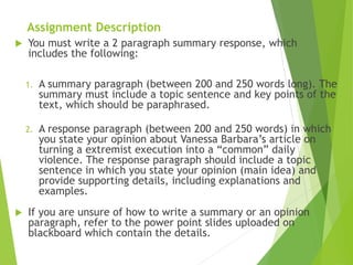 Assignment Description
 You must write a 2 paragraph summary response, which
includes the following:
1. A summary paragraph (between 200 and 250 words long). The
summary must include a topic sentence and key points of the
text, which should be paraphrased.
2. A response paragraph (between 200 and 250 words) in which
you state your opinion about Vanessa Barbara’s article on
turning a extremist execution into a “common” daily
violence. The response paragraph should include a topic
sentence in which you state your opinion (main idea) and
provide supporting details, including explanations and
examples.
 If you are unsure of how to write a summary or an opinion
paragraph, refer to the power point slides uploaded on
blackboard which contain the details.
 