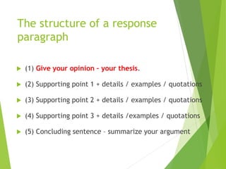 The structure of a response
paragraph
 (1) Give your opinion – your thesis.
 (2) Supporting point 1 + details / examples / quotations
 (3) Supporting point 2 + details / examples / quotations
 (4) Supporting point 3 + details /examples / quotations
 (5) Concluding sentence – summarize your argument
 