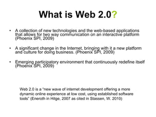 What is Web 2.0 ? A collection of new technologies and the web-based applications that allows for two way communication on an interactive platform (Phoenix SPI, 2009)  A significant change in the Internet, bringing with it a new platform and culture for doing business. (Phoenix SPI, 2009) Emerging participatory environment that continuously redefine itself (Phoenix SPI, 2009) Web 2.0 is a “new wave of internet development offering a more dynamic online experience at low cost, using established software tools” (Eneroth in Hitge, 2007 as cited in Stassen, W. 2010) 