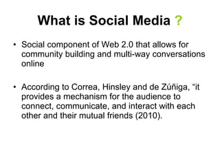 What is Social Media  ? Social component of Web 2.0 that allows for community building and multi-way conversations online According to  Correa, Hinsley and de Zúñiga, “ it provides a mechanism for the audience to connect, communicate, and interact with each other and their mutual friends (2010).  