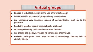 Virtual groups
■ Engage in virtual interaction by the use of new technology.
■ Can be used for any type of group-primary or secondary
■ Are becoming very important means of communicating such as in the
pandemic
■ Can bring together people geographically scattered
■ Increase probability of inclusion of diverse members
■ Are energy and money saving as no travel costs are involved
■ However participants must have access to technology, internet and be
digitally literate
 