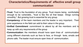 •Trust: Trust is the foundation of any group. Trust means being comfortable
enough to be vulnerable., "trust is like the oil that keeps things running
smoothly.". But growing trust is essential for any group.
•Competency: of the team members and the leader is very important. Their
prior experience in the field can add to their value in the group.
•Unified Commitment :commitment to attend by all the members and to
keep up with any requirements of the group
•Communication: the members should have open lines of communication
using different channels such as face to face, or through texts, emails and
phone calls. The leader must ensure open lines of communication.
Characteristics/Requirements of effective small group
communication
 