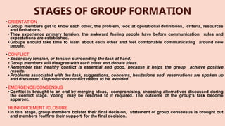 STAGES OF GROUP FORMATION
• ORIENTATION
•Group members get to know each other, the problem, look at operational definitions, criteria, resources
and limitations.
•They experience primary tension, the awkward feeling people have before communication rules and
expectations are established.
•Groups should take time to learn about each other and feel comfortable communicating around new
people.
• CONFLICT
•Secondary tension, or tension surrounding the task at hand.
•Group members will disagree with each other and debate ideas.
•Remember that healthy conflict is essential and good, because it helps the group achieve positive
results.
•Problems associated with the task, suggestions, concerns, hesitations and reservations are spoken up
and discussed. Unproductive conflict needs to be avoided.
• EMERGENCE/CONSENSUS
•Conflict is brought to an end by merging ideas, compromising, choosing alternatives discussed during
the conflict stage. Voting may be resorted to if required. The outcome of the group's task become
apparent.
• REINFORCEMENT /CLOSURE
•In this stage, group members bolster their final decision, statement of group consensus is brought out
and members reaffirm their support for the final decision.
 