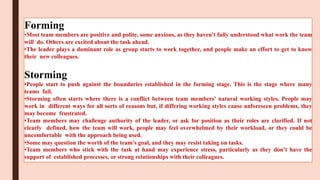 Forming
•Most team members are positive and polite, some anxious, as they haven't fully understood what work the team
will do. Others are excited about the task ahead.
•The leader plays a dominant role as group starts to work together, and people make an effort to get to know
their new colleagues.
Storming
•People start to push against the boundaries established in the forming stage. This is the stage where many
teams fail.
•Storming often starts where there is a conflict between team members' natural working styles. People may
work in different ways for all sorts of reasons but, if differing working styles cause unforeseen problems, they
may become frustrated.
•Team members may challenge authority of the leader, or ask for position as their roles are clarified. If not
clearly defined, how the team will work, people may feel overwhelmed by their workload, or they could be
uncomfortable with the approach being used.
•Some may question the worth of the team's goal, and they may resist taking on tasks.
•Team members who stick with the task at hand may experience stress, particularly as they don't have the
support of established processes, or strong relationships with their colleagues.
 