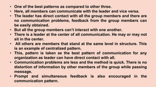 • One of the best patterns as compared to other three.
• Here, all members can communicate with the leader and vice versa.
• The leader has direct contact with all the group members and there are
no communication problems, feedback from the group members can
be easily obtained.
• But all the group members can’t interact with one another.
• There is a leader at the center of all communication. He may or may not
sit in the center.
• All others are members that stand at the same level in structure. This
is an example of centralized pattern.
• This, pattern is taken as the best pattern of communication for any
organization as leader can have direct contact with all.
• Communication problems are less and the method is quick. There is no
distortion of information by other members of the group while passing
message.
• Prompt and simultaneous feedback is also encouraged in the
communication pattern.
 