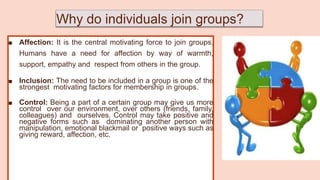 Why do individuals join groups?
■ Affection: It is the central motivating force to join groups.
Humans have a need for affection by way of warmth,
support, empathy and respect from others in the group.
■ Inclusion: The need to be included in a group is one of the
strongest motivating factors for membership in groups.
■ Control: Being a part of a certain group may give us more
control over our environment, over others (friends, family,
colleagues) and ourselves. Control may take positive and
negative forms such as dominating another person with
manipulation, emotional blackmail or positive ways such as
giving reward, affection, etc.
 