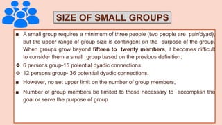 SIZE OF SMALL GROUPS
■ A small group requires a minimum of three people (two people are pair/dyad),
but the upper range of group size is contingent on the purpose of the group.
When groups grow beyond fifteen to twenty members, it becomes difficult
to consider them a small group based on the previous definition.
❖ 6 persons goup-15 potential dyadic connections
❖ 12 persons group- 36 potential dyadic connections.
■ However, no set upper limit on the number of group members,
■ Number of group members be limited to those necessary to accomplish the
goal or serve the purpose of group
 