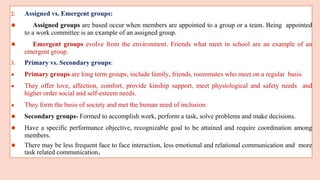 2. Assigned vs. Emergent groups:
⚫ Assigned groups are based occur when members are appointed to a group or a team. Being appointed
to a work committee is an example of an assigned group.
⚫ Emergent groups evolve from the environment. Friends what meet in school are an example of an
emergent group.
3. Primary vs. Secondary groups:
● Primary groups are long term groups, include family, friends, roommates who meet on a regular basis.
● They offer love, affection, comfort, provide kinship support, meet physiological and safety needs and
higher order social and self-esteem needs.
● They form the basis of society and met the human need of inclusion.
⚫ Secondary groups- Formed to accomplish work, perform a task, solve problems and make decisions.
⚫ Have a specific performance objective, recognizable goal to be attained and require coordination among
members.
⚫ There may be less frequent face to face interaction, less emotional and relational communication and more
task related communication.
 
