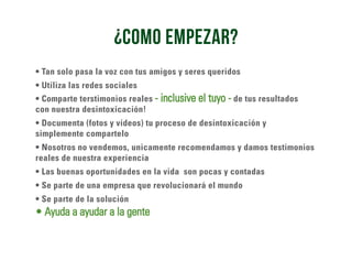• Tan solo pasa la voz con tus amigos y seres queridos
• Utiliza las redes sociales
• Comparte terstimonios reales - inclusive el tuyo - de tus resultados
con nuestra desintoxicación!
• Documenta (fotos y videos) tu proceso de desintoxicación y
simplemente compartelo
• Nosotros no vendemos, unicamente recomendamos y damos testimonios
reales de nuestra experiencia
• Las buenas oportunidades en la vida son pocas y contadas
• Se parte de una empresa que revolucionará el mundo
• Se parte de la solución
• Ayuda a ayudar a la gente
¿como empezar?
 