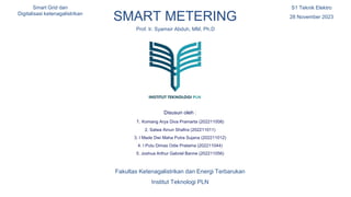 Here is where your
presentation begins
SMART METERING
Prof. Ir. Syamsir Abduh, MM, Ph.D
Disusun oleh :
1. Komang Arya Diva Pramarta (202211008)
2. Salwa Ainun Shafira (202211011)
3. I Made Dwi Maha Putra Sujana (202211012)
4. I Putu Dimas Odie Pratama (202211044)
5. Joshua Arthur Gabriel Banne (202211056)
S1 Teknik Elektro
28 November 2023
Smart Grid dan
Digitalisasi ketenagalistrikan
Fakultas Ketenagalistrikan dan Energi Terbarukan
Institut Teknologi PLN
 