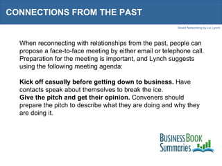 CONNECTIONS FROM THE PAST When reconnecting with relationships from the past, people can propose a face-to-face meeting by either email or telephone call. Preparation for the meeting is important, and Lynch suggests using the following meeting agenda: Kick off casually before getting down to business.  Have contacts speak about themselves to break the ice. Give the pitch and get their opinion.  Conveners should prepare the pitch to describe what they are doing and why they are doing it. 