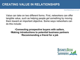 CREATING VALUE IN RELATIONSHIPS Value can take on two different forms. First, networkers can offer tangible value, such as helping people  get  something by moving them toward an important objective. Some ways networkers can do this include: Connecting prospective buyers with sellers, Making introductions to potential business partners Recommending a friend for a job 