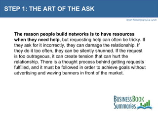 STEP 1: THE ART OF THE ASK The reason people build networks is to have resources when they need help , but requesting help can often be tricky. If they ask for it incorrectly, they can damage the relationship. If they do it too often, they can be silently shunned. If the request is too outrageous, it can create tension that can hurt the relationship. There is a thought process behind getting requests fulfilled, and it must be followed in order to achieve goals without advertising and waving banners in front of the market. 