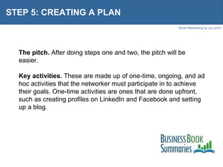 STEP 5: CREATING A PLAN The pitch.  After doing steps one and two, the pitch will be easier. Key activities.  These are made up of one-time, ongoing, and ad hoc activities that the networker must participate in to achieve their goals. One-time activities are ones that are done upfront, such as creating profiles on LinkedIn and Facebook and setting up a blog.  