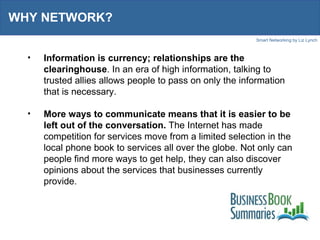 WHY NETWORK? Information is currency; relationships are the clearinghouse . In an era of high information, talking to trusted allies allows people to pass on only the information that is necessary.  More ways to communicate means that it is easier to be left out of the conversation.  The Internet has made competition for services move from a limited selection in the local phone book to services all over the globe. Not only can people find more ways to get help, they can also discover opinions about the services that businesses currently provide.  