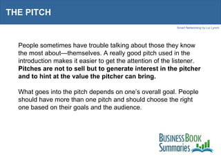 THE PITCH People sometimes have trouble talking about those they know the most about—themselves. A really good pitch used in the introduction makes it easier to get the attention of the listener.  Pitches are not to sell but to generate interest in the pitcher and to hint at the value the pitcher can bring. What goes into the pitch depends on one’s overall goal. People should have more than one pitch and should choose the right one based on their goals and the audience.  