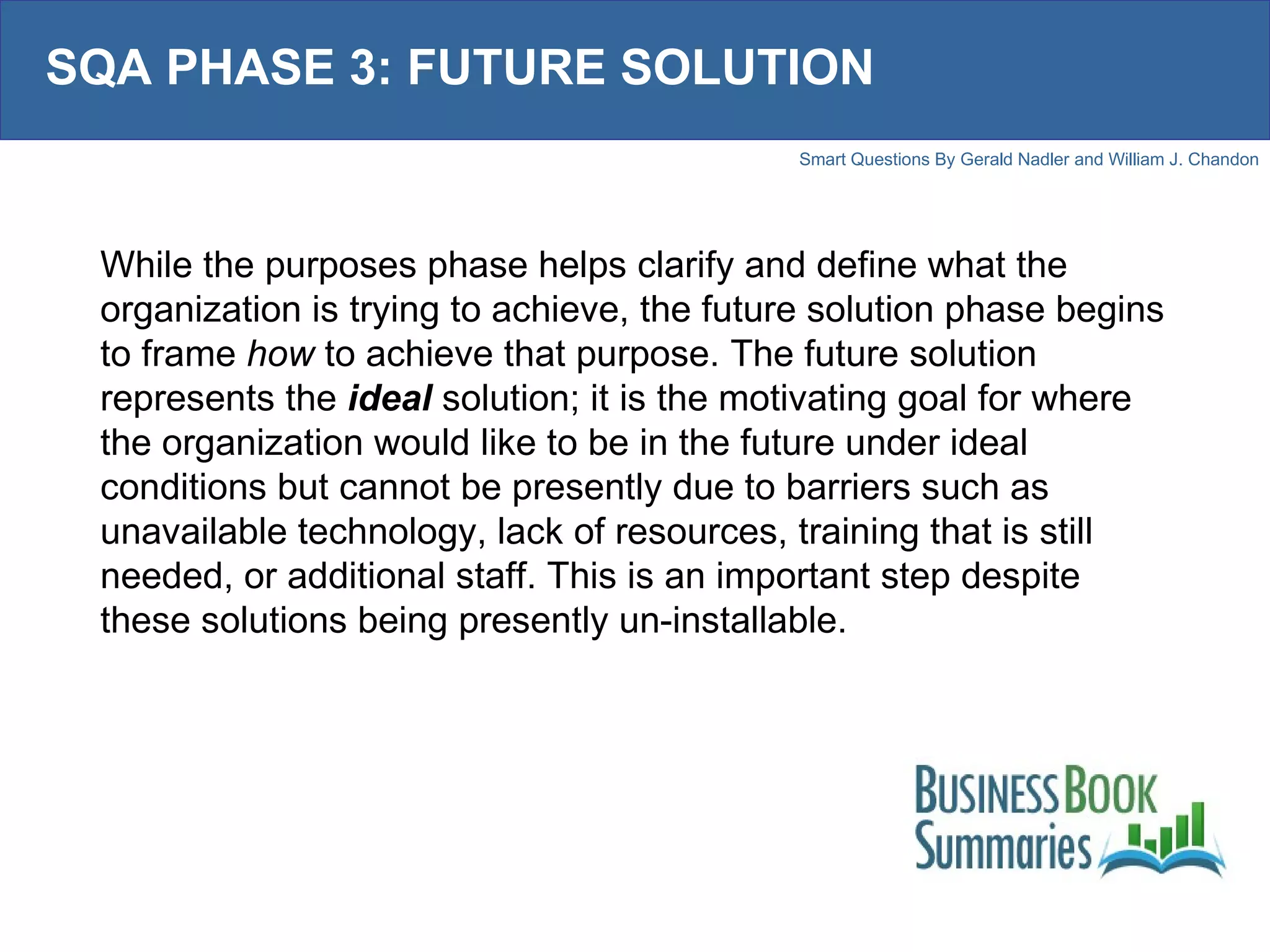 SQA PHASE 3: FUTURE SOLUTION While the purposes phase helps clarify and define what the organization is trying to achieve, the future solution phase begins to frame  how  to achieve that purpose. The future solution represents the  ideal   solution; it is the motivating goal for where the organization would like to be in the future under ideal conditions but cannot be presently due to barriers such as unavailable technology, lack of resources, training that is still needed, or additional staff. This is an important step despite these solutions being presently un-installable.  