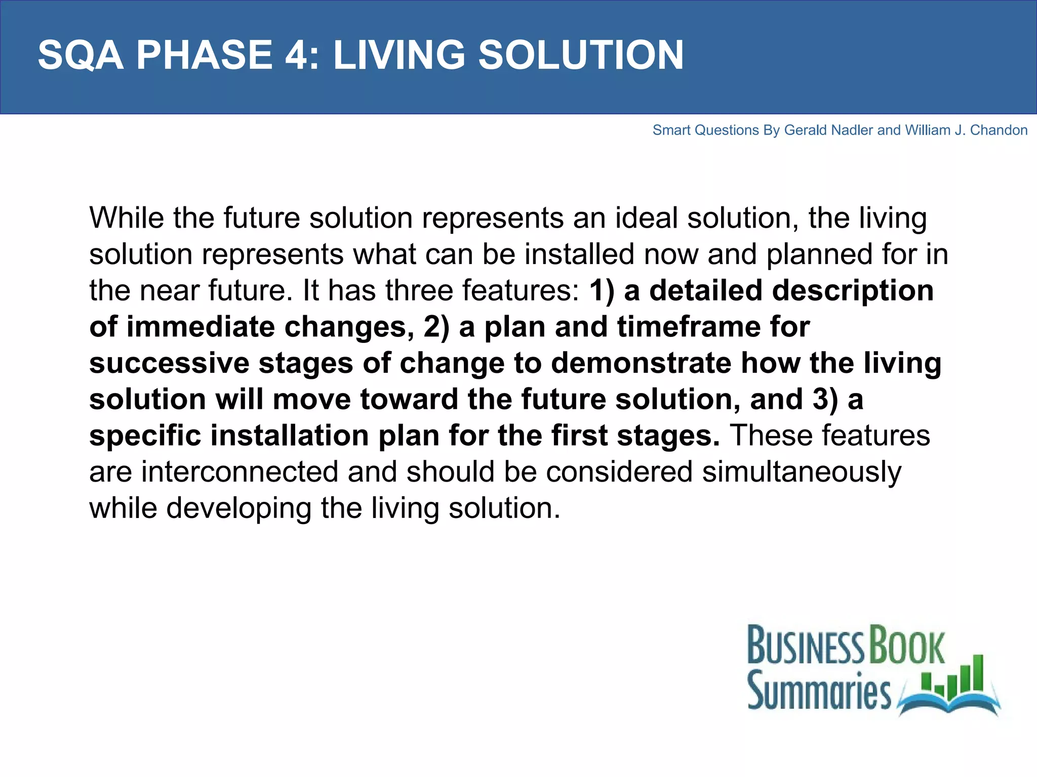 SQA PHASE 4: LIVING SOLUTION While the future solution represents an ideal solution, the living solution represents what can be installed now and planned for in the near future. It has three features:  1) a detailed description of immediate changes, 2) a plan and timeframe for successive stages of change to demonstrate how the living solution will move toward the future solution, and 3) a specific installation plan for the first stages.  These features are interconnected and should be considered simultaneously while developing the living solution.  