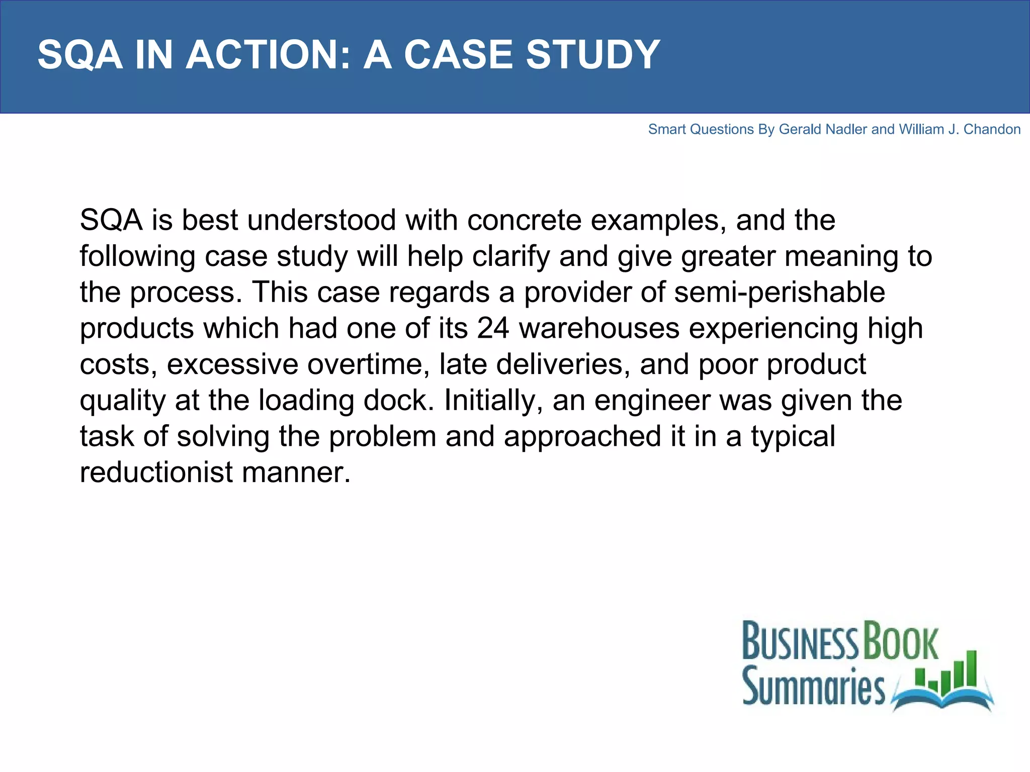 SQA IN ACTION: A CASE STUDY SQA is best understood with concrete examples, and the following case study will help clarify and give greater meaning to the process. This case regards a provider of semi-perishable products which had one of its 24 warehouses experiencing high costs, excessive overtime, late deliveries, and poor product quality at the loading dock. Initially, an engineer was given the task of solving the problem and approached it in a typical reductionist manner. 