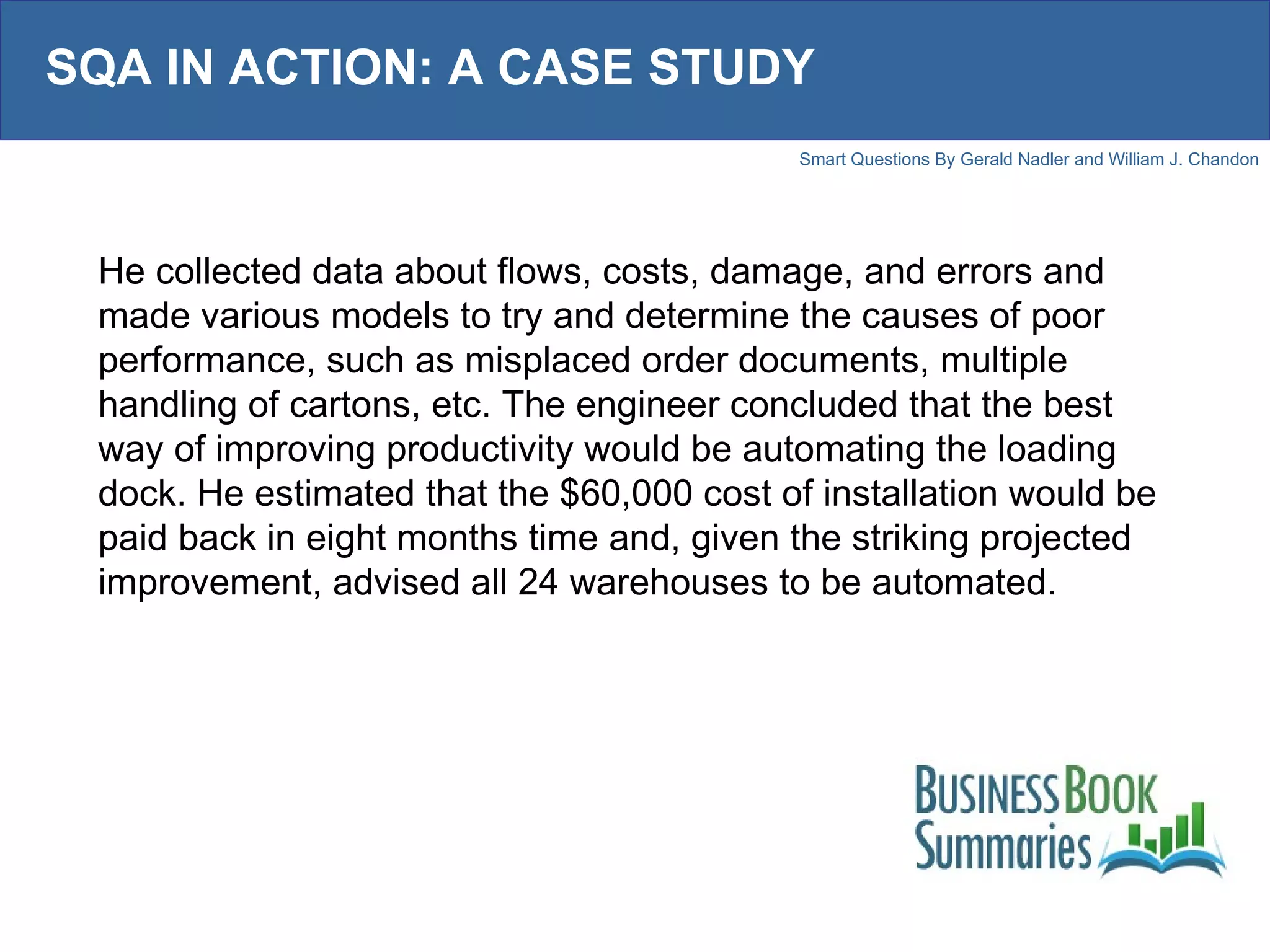 SQA IN ACTION: A CASE STUDY He collected data about flows, costs, damage, and errors and made various models to try and determine the causes of poor performance, such as misplaced order documents, multiple handling of cartons, etc. The engineer concluded that the best way of improving productivity would be automating the loading dock. He estimated that the $60,000 cost of installation would be paid back in eight months time and, given the striking projected improvement, advised all 24 warehouses to be automated.  