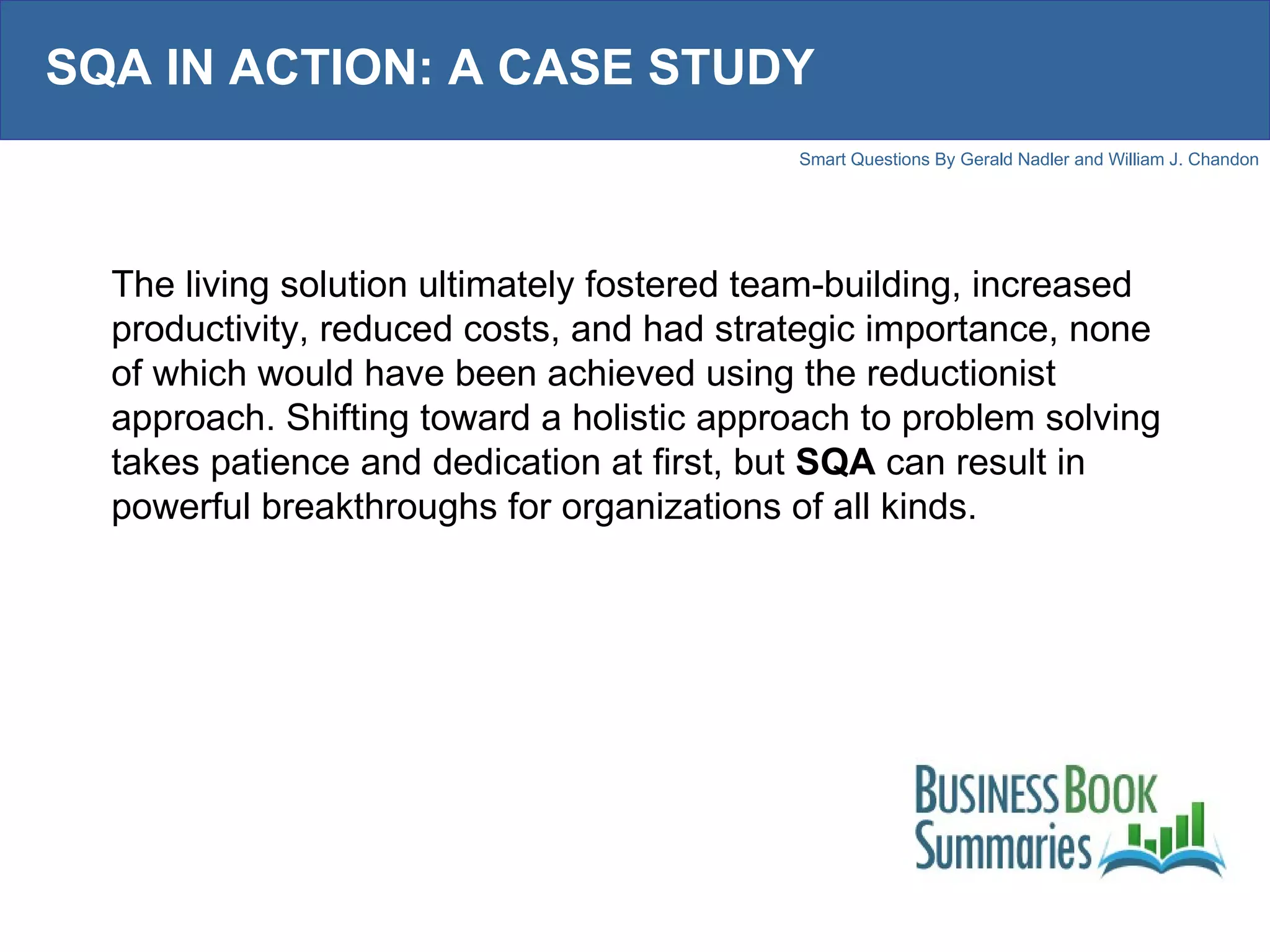SQA IN ACTION: A CASE STUDY The living solution ultimately fostered team-building, increased productivity, reduced costs, and had strategic importance, none of which would have been achieved using the reductionist approach. Shifting toward a holistic approach to problem solving takes patience and dedication at first, but  SQA  can result in powerful breakthroughs for organizations of all kinds. 
