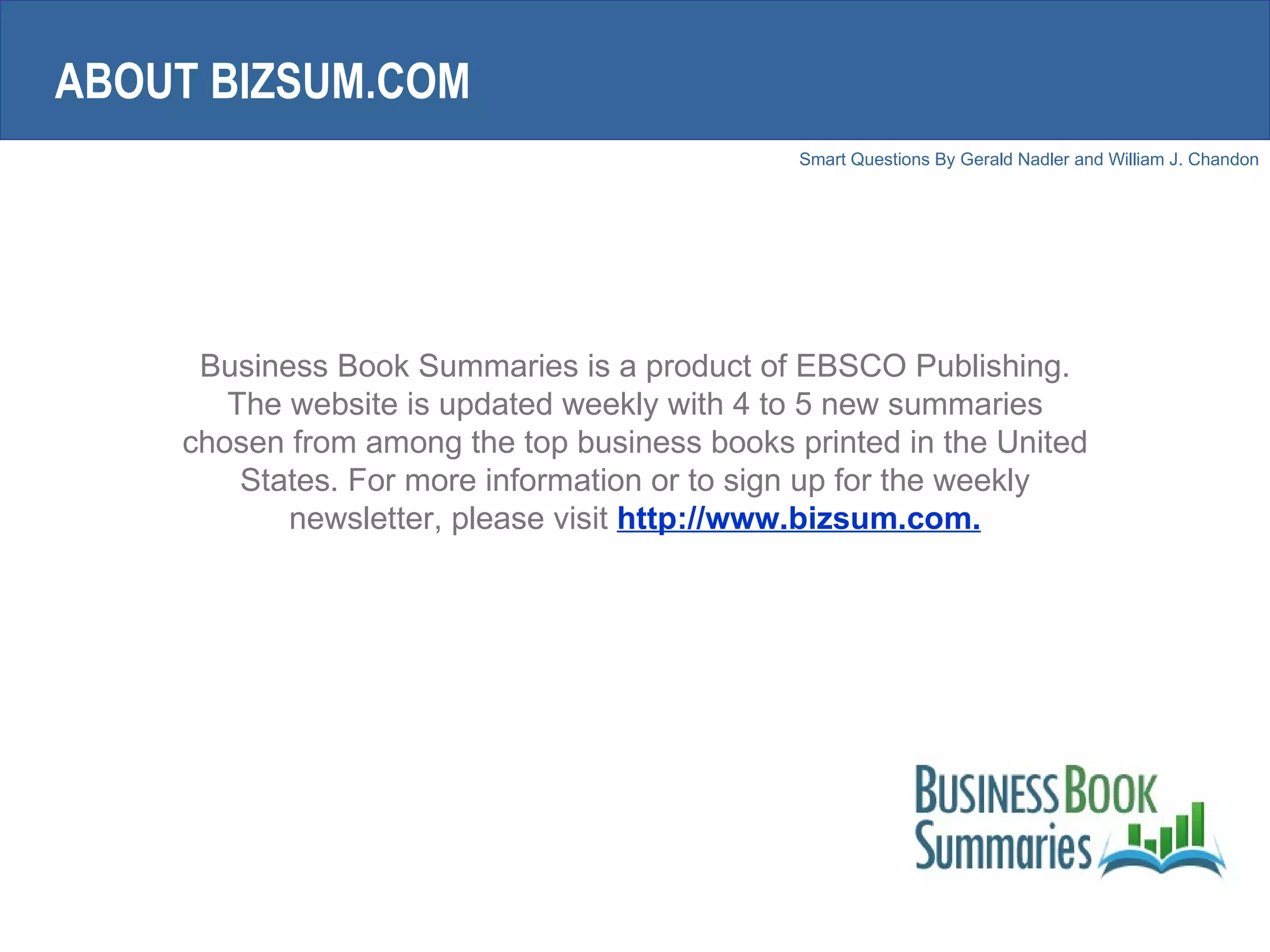 Business Book Summaries is a product of EBSCO Publishing. The website is updated weekly with 4 to 5 new summaries chosen from among the top business books printed in the United States. For more information or to sign up for the weekly newsletter, please visit  http://www.bizsum.com. ABOUT BIZSUM.COM 