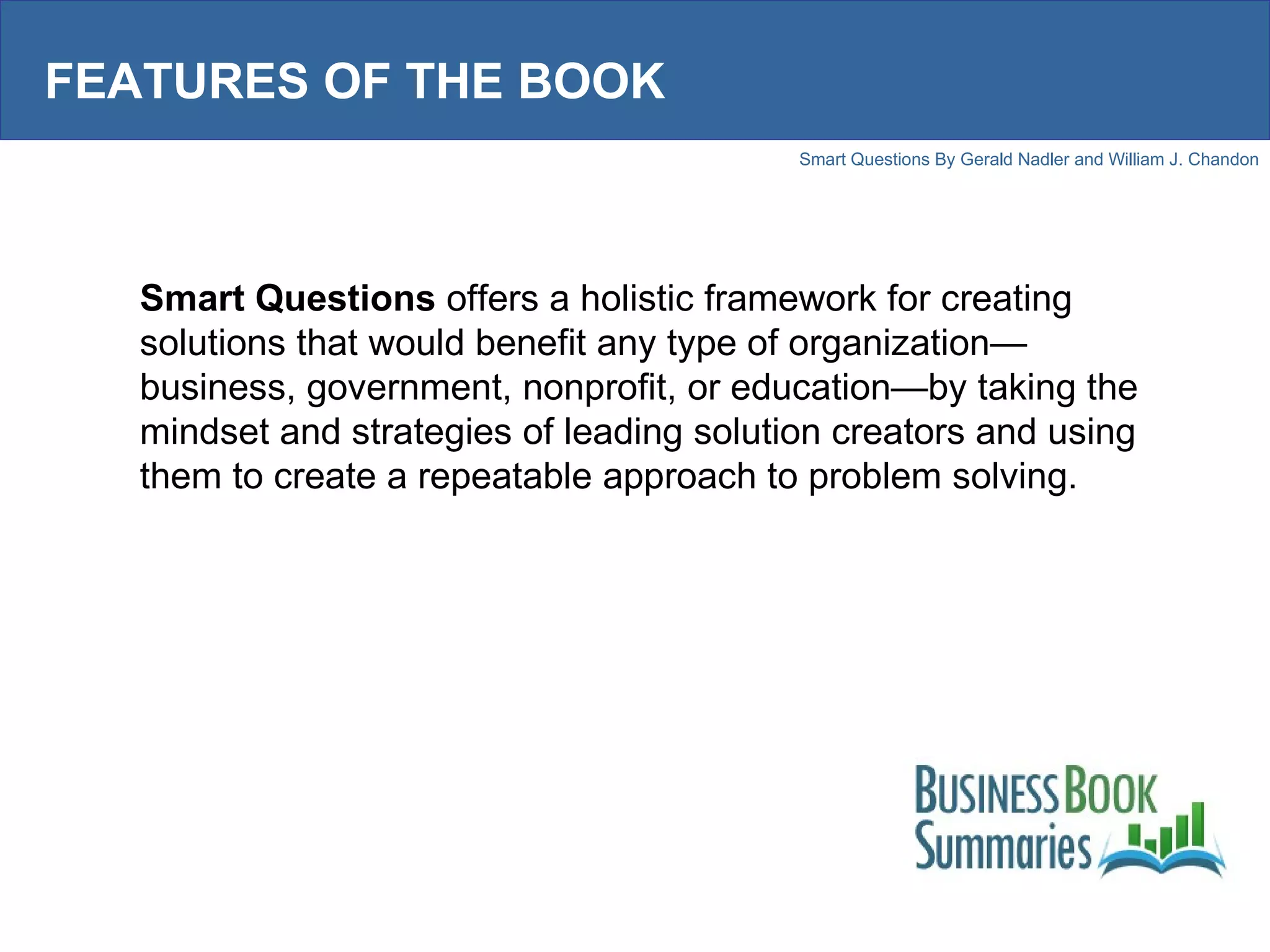 FEATURES OF THE BOOK Smart Questions  offers a holistic framework for creating solutions that would benefit any type of organization—business, government, nonprofit, or education—by taking the mindset and strategies of leading solution creators and using them to create a repeatable approach to problem solving.  