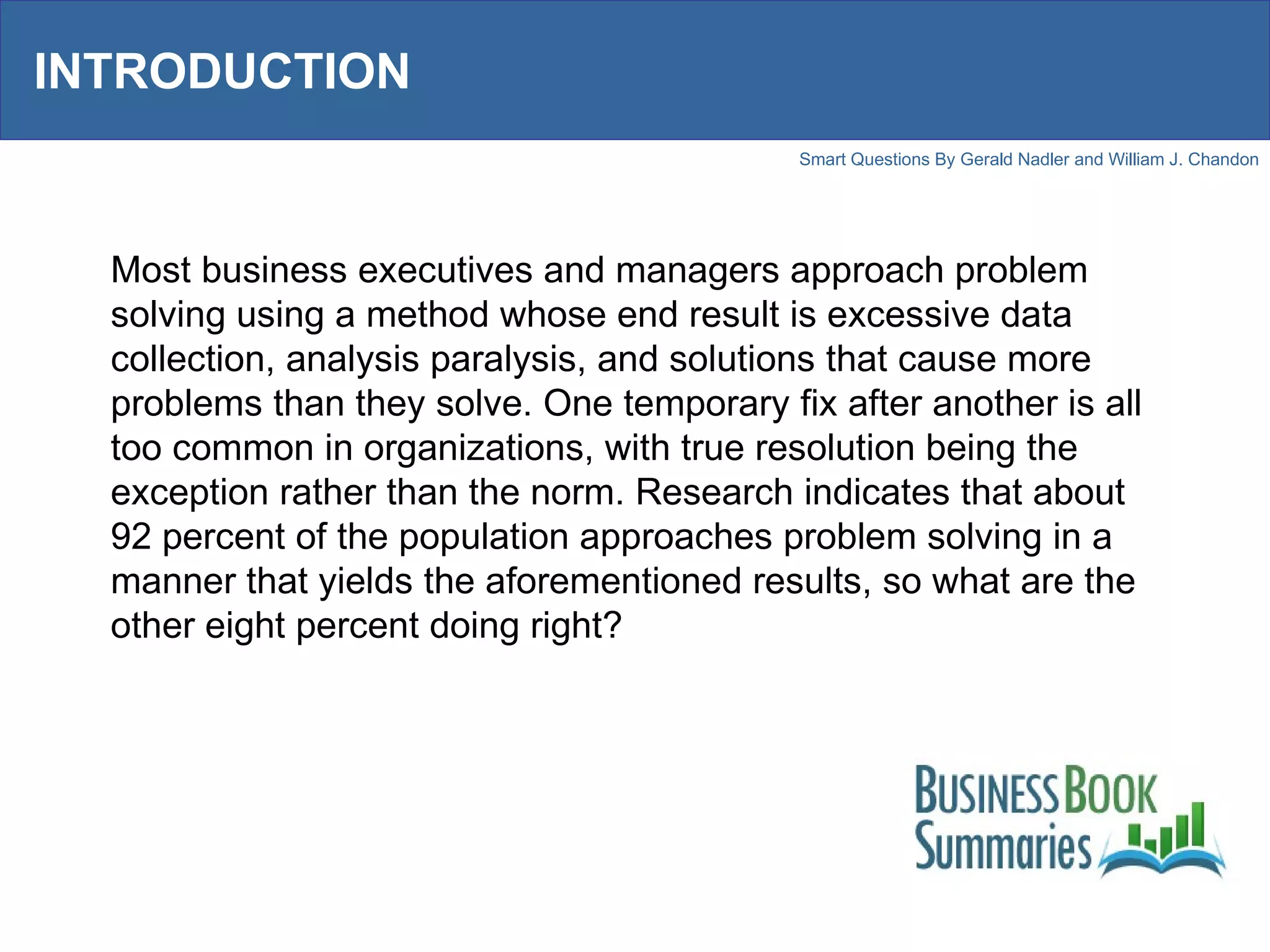 INTRODUCTION Most business executives and managers approach problem solving using a method whose end result is excessive data collection, analysis paralysis, and solutions that cause more problems than they solve. One temporary fix after another is all too common in organizations, with true resolution being the exception rather than the norm. Research indicates that about 92 percent of the population approaches problem solving in a manner that yields the aforementioned results, so what are the other eight percent doing right?  