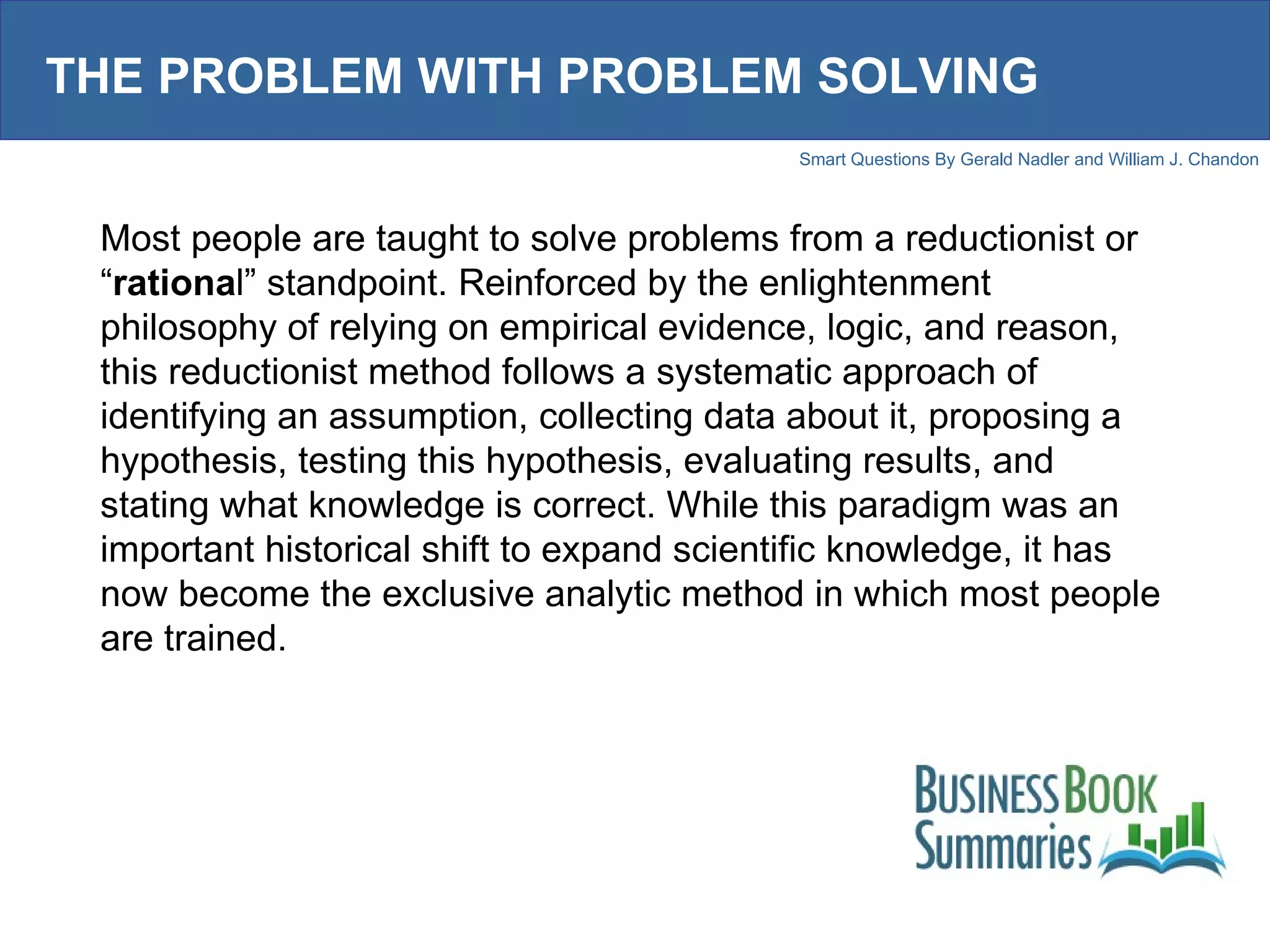 THE PROBLEM WITH PROBLEM SOLVING Most people are taught to solve problems from a reductionist or “ rationa l” standpoint. Reinforced by the enlightenment philosophy of relying on empirical evidence, logic, and reason, this reductionist method follows a systematic approach of identifying an assumption, collecting data about it, proposing a hypothesis, testing this hypothesis, evaluating results, and stating what knowledge is correct. While this paradigm was an important historical shift to expand scientific knowledge, it has now become the exclusive analytic method in which most people are trained. 