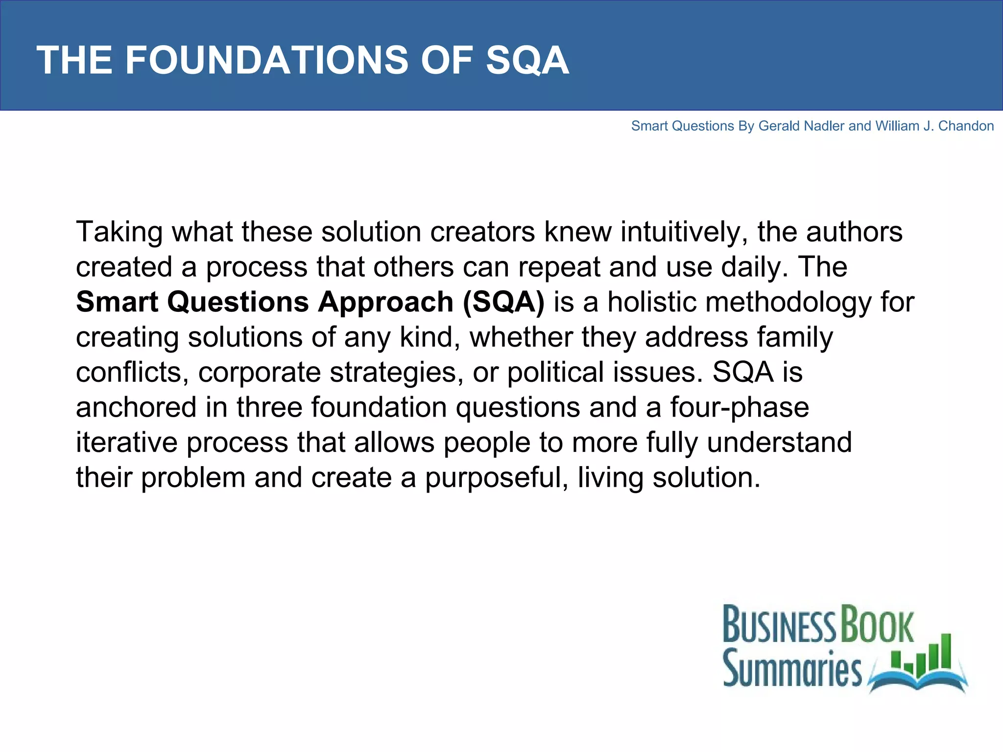 THE FOUNDATIONS OF SQA Taking what these solution creators knew intuitively, the authors created a process that others can repeat and use daily. The  Smart Questions Approach (SQA)  is a holistic methodology for creating solutions of any kind, whether they address family conflicts, corporate strategies, or political issues. SQA is anchored in three foundation questions and a four-phase iterative process that allows people to more fully understand their problem and create a purposeful, living solution.  